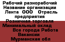 Рабочий-разнорабочий › Название организации ­ Лента, ООО › Отрасль предприятия ­ Розничная торговля › Минимальный оклад ­ 15 000 - Все города Работа » Вакансии   . Мурманская обл.,Оленегорск г.